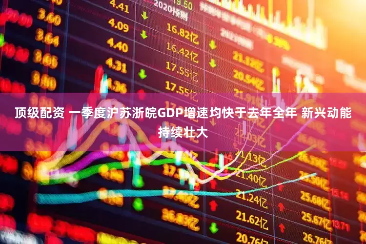 顶级配资 一季度沪苏浙皖GDP增速均快于去年全年 新兴动能持续壮大