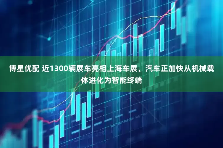 博星优配 近1300辆展车亮相上海车展，汽车正加快从机械载体进化为智能终端