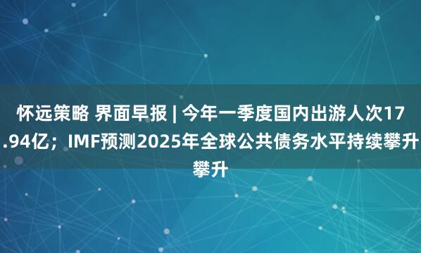 怀远策略 界面早报 | 今年一季度国内出游人次17.94亿；IMF预测2025年全球公共债务水平持续攀升