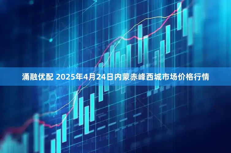涌融优配 2025年4月24日内蒙赤峰西城市场价格行情