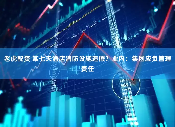 老虎配资 某七天酒店消防设施造假？业内：集团应负管理责任