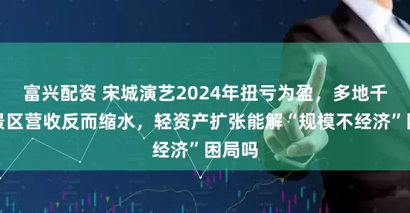 富兴配资 宋城演艺2024年扭亏为盈，多地千古情景区营收反而缩水，轻资产扩张能解“规模不经济”困局吗