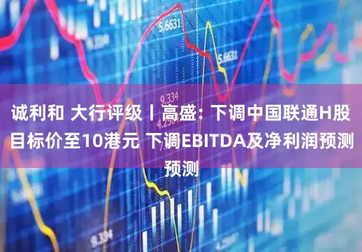 诚利和 大行评级丨高盛: 下调中国联通H股目标价至10港元 下调EBITDA及净利润预测