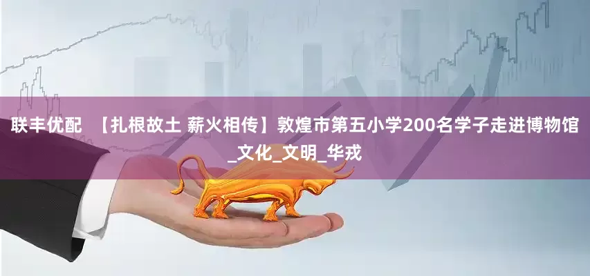 联丰优配  【扎根故土 薪火相传】敦煌市第五小学200名学子走进博物馆_文化_文明_华戎