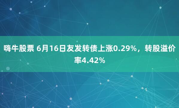 嗨牛股票 6月16日友发转债上涨0.29%，转股溢价率4.42%