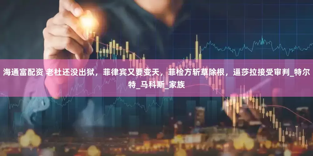 海通富配资 老杜还没出狱，菲律宾又要变天，菲检方斩草除根，逼莎拉接受审判_特尔特_马科斯_家族