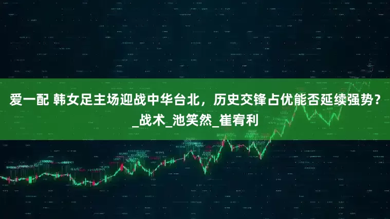 爱一配 韩女足主场迎战中华台北，历史交锋占优能否延续强势？_战术_池笑然_崔宥利