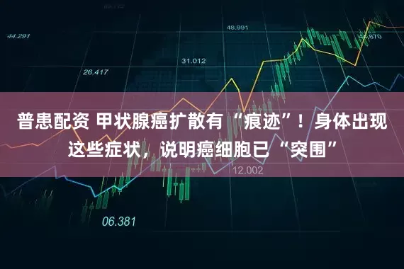 普患配资 甲状腺癌扩散有 “痕迹”！身体出现这些症状，说明癌细胞已 “突围”
