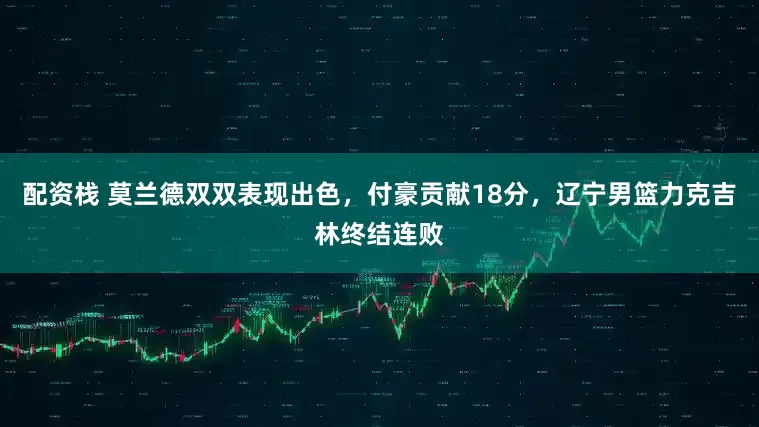 配资栈 莫兰德双双表现出色，付豪贡献18分，辽宁男篮力克吉林终结连败