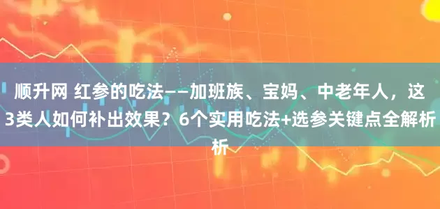 顺升网 红参的吃法——加班族、宝妈、中老年人，这3类人如何补出效果？6个实用吃法+选参关键点全解析