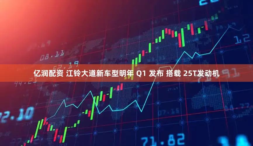 亿润配资 江铃大道新车型明年 Q1 发布 搭载 25T发动机